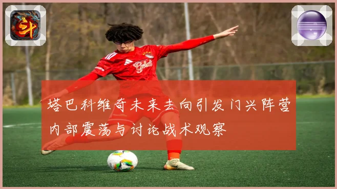 塔巴科维奇未来去向引发门兴阵营内部震荡与讨论战术观察
