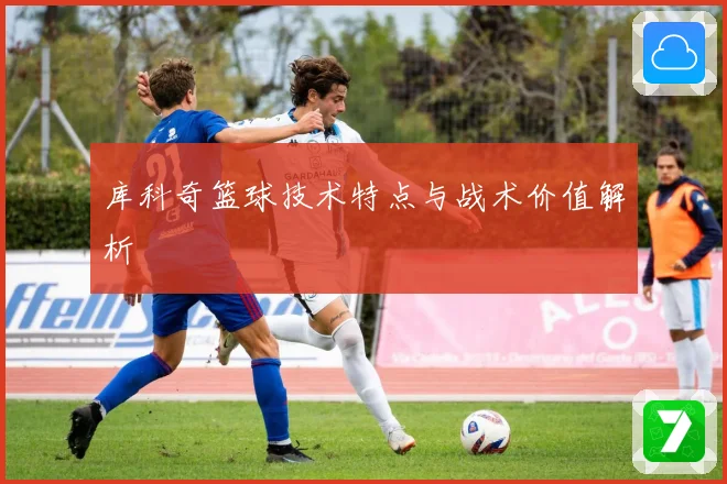 库科奇篮球技术特点与战术价值解析
