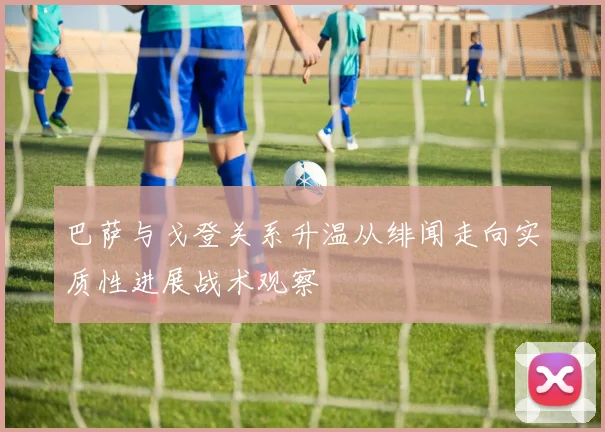 巴萨与戈登关系升温从绯闻走向实质性进展战术观察