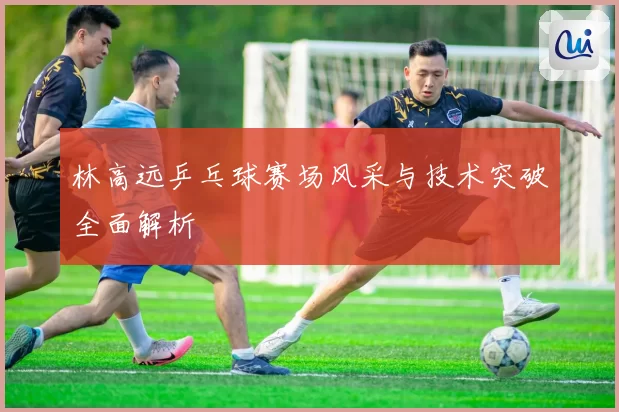 林高远乒乓球赛场风采与技术突破全面解析
