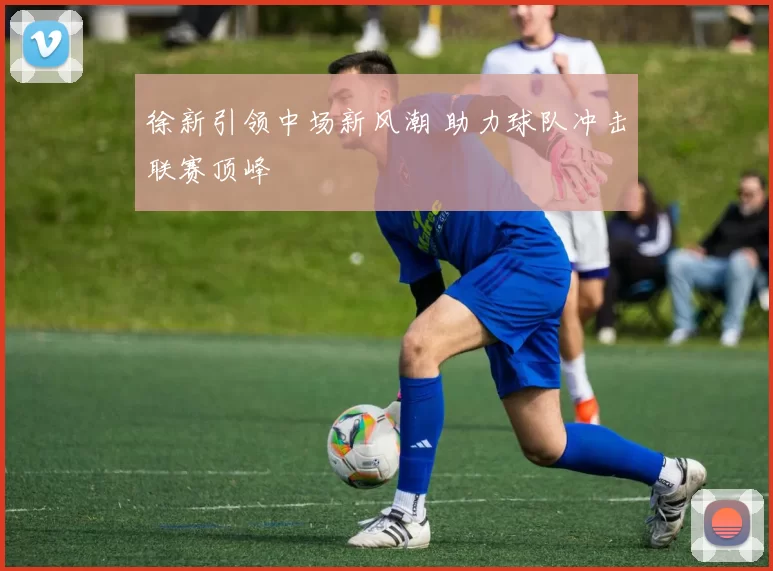 徐新引领中场新风潮 助力球队冲击联赛顶峰