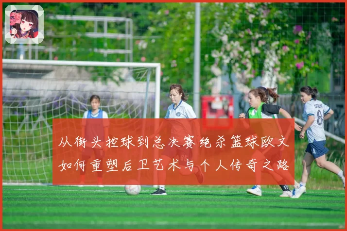 从街头控球到总决赛绝杀篮球欧文如何重塑后卫艺术与个人传奇之路