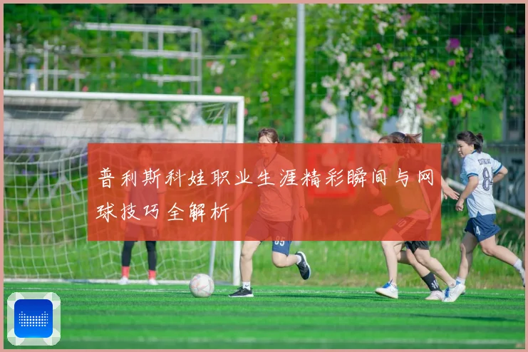 普利斯科娃职业生涯精彩瞬间与网球技巧全解析