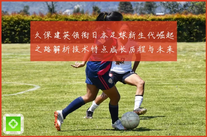 久保建英领衔日本足球新生代崛起之路解析技术特点成长历程与未来前景
