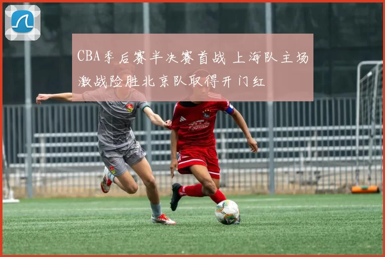 CBA季后赛半决赛首战 上海队主场激战险胜北京队取得开门红