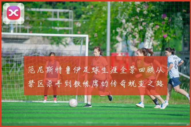 范尼斯特鲁伊足球生涯全景回顾从禁区杀手到教练席的传奇蜕变之路