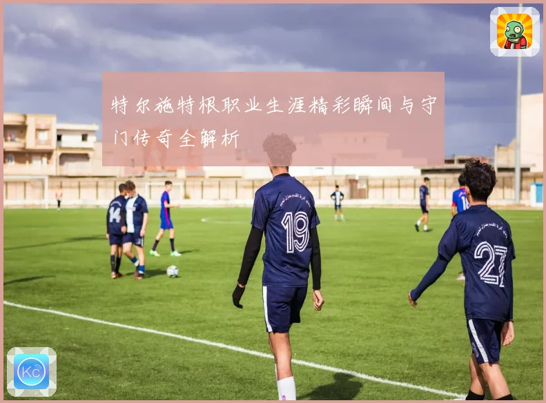 特尔施特根职业生涯精彩瞬间与守门传奇全解析