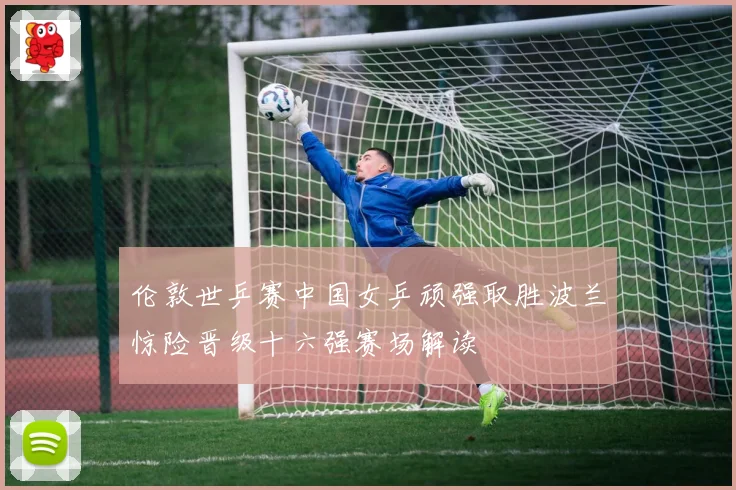 伦敦世乒赛中国女乒顽强取胜波兰惊险晋级十六强赛场解读