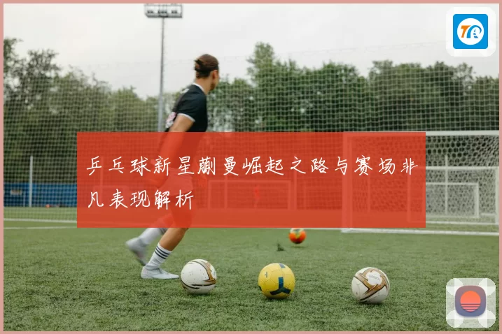 乒乓球新星蒯曼崛起之路与赛场非凡表现解析