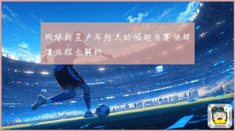 网球新星卢布列夫的崛起与赛场辉煌历程全解析