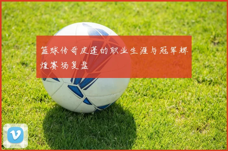 篮球传奇皮蓬的职业生涯与冠军辉煌赛场复盘