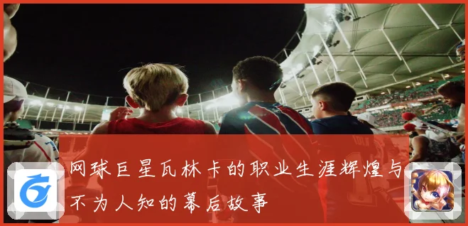 网球巨星瓦林卡的职业生涯辉煌与不为人知的幕后故事