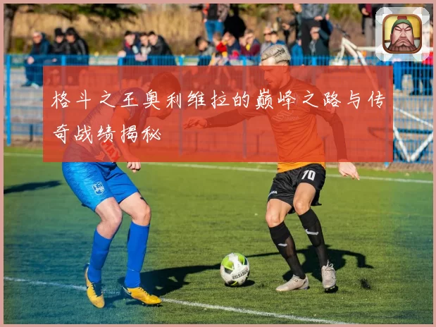 格斗之王奥利维拉的巅峰之路与传奇战绩揭秘