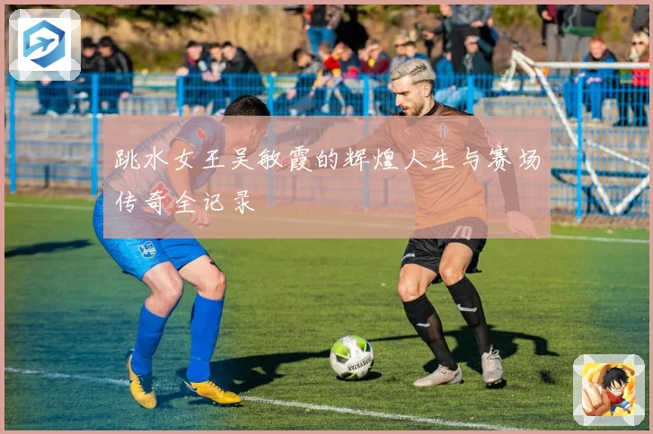 跳水女王吴敏霞的辉煌人生与赛场传奇全记录