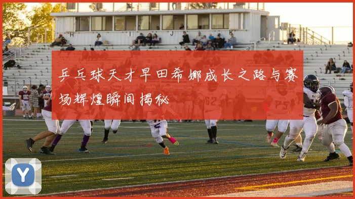 乒乓球天才早田希娜成长之路与赛场辉煌瞬间揭秘