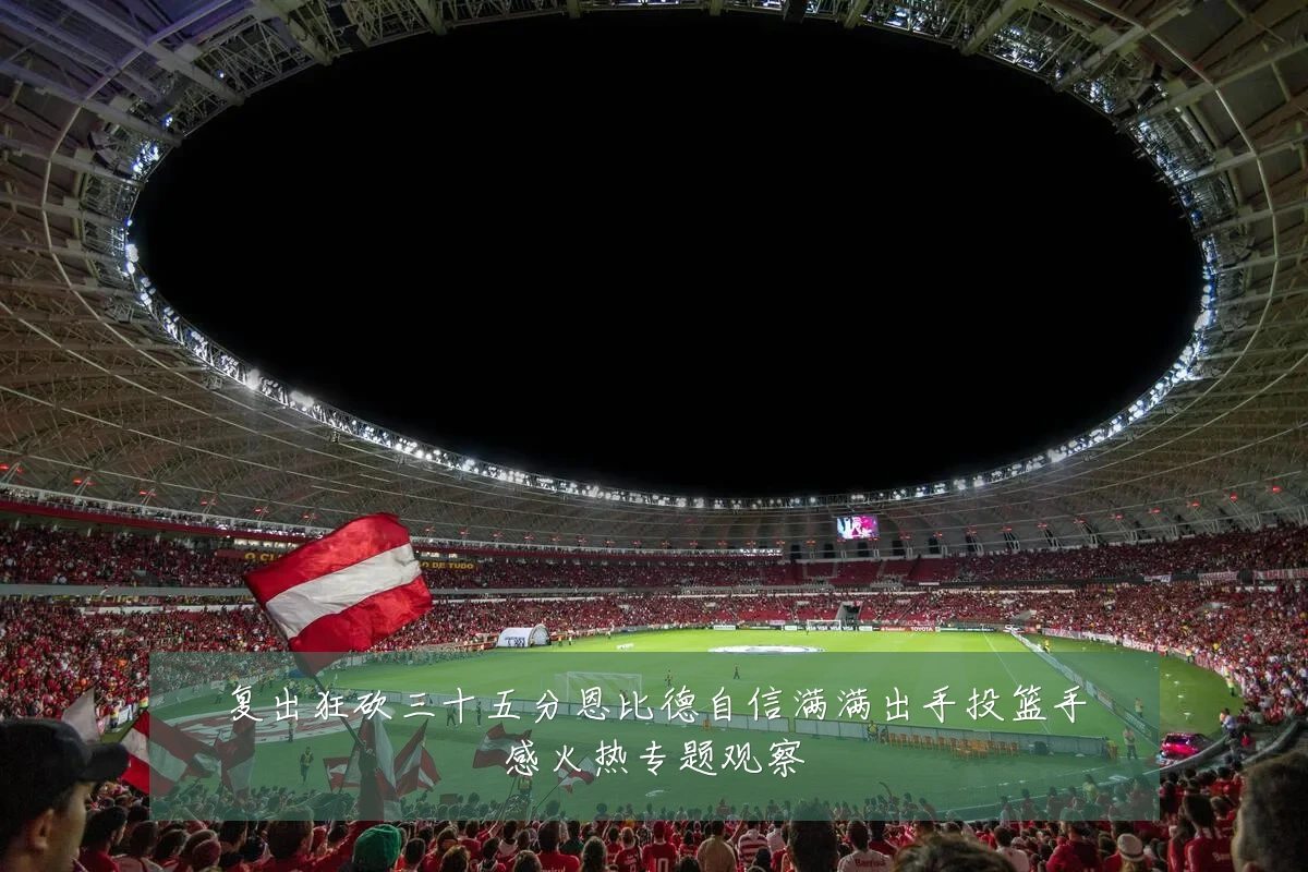 复出狂砍三十五分恩比德自信满满出手投篮手感火热专题观察