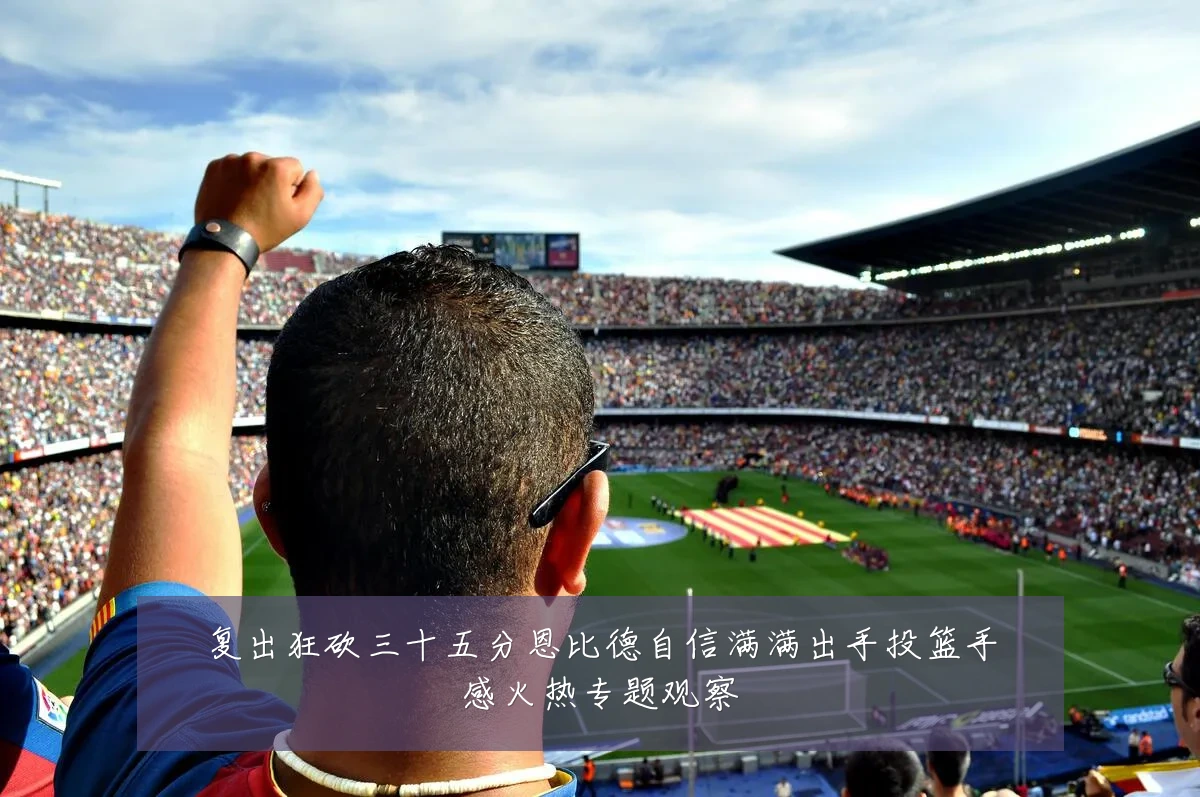 复出狂砍三十五分恩比德自信满满出手投篮手感火热专题观察