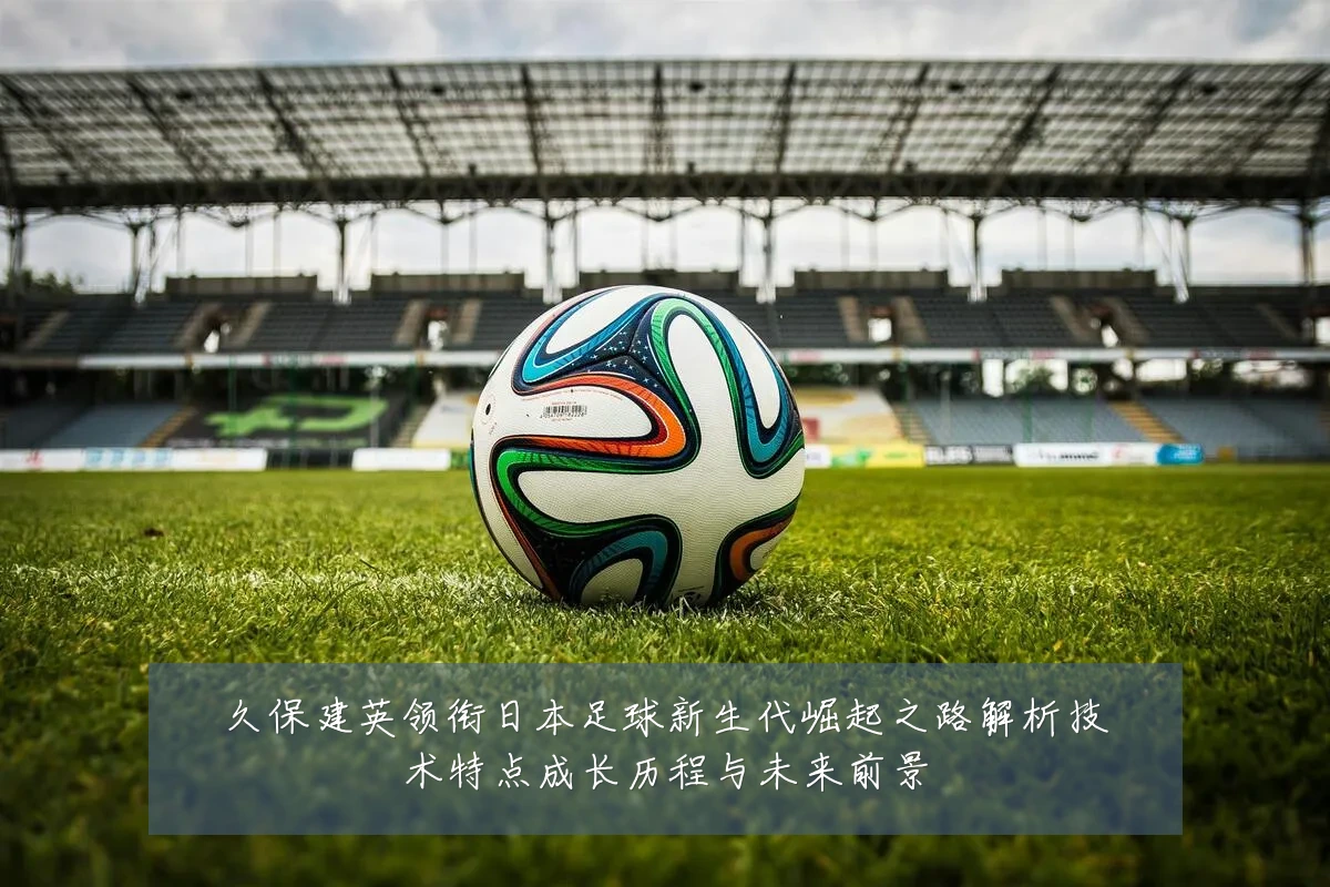 久保建英领衔日本足球新生代崛起之路解析技术特点成长历程与未来前景