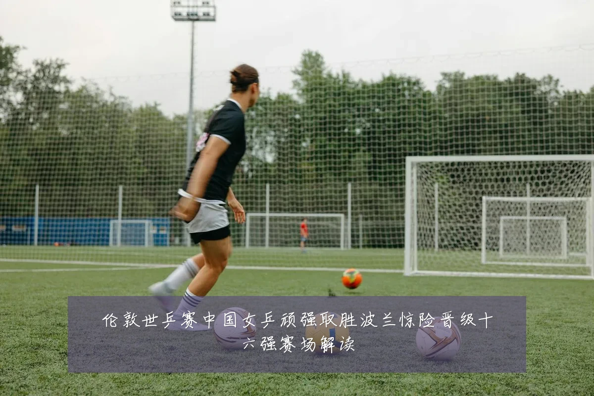伦敦世乒赛中国女乒顽强取胜波兰惊险晋级十六强赛场解读